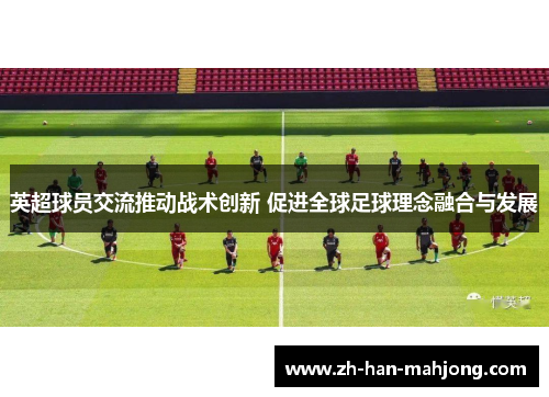 英超球员交流推动战术创新 促进全球足球理念融合与发展 英超球员交流推动战术创新 促进全球足球理念融合与发展