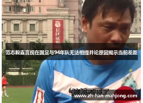 范志毅直言现在国足与94年队无法相提并论原因揭示当前差距