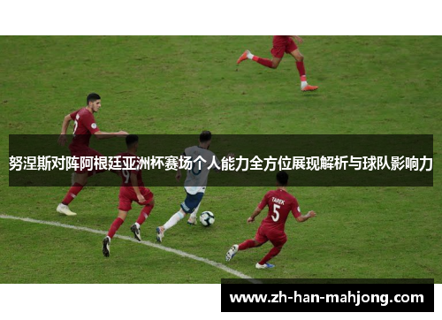 努涅斯对阵阿根廷亚洲杯赛场个人能力全方位展现解析与球队影响力