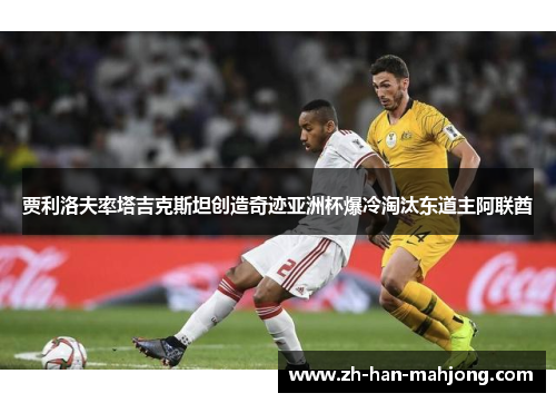 贾利洛夫率塔吉克斯坦创造奇迹亚洲杯爆冷淘汰东道主阿联酋