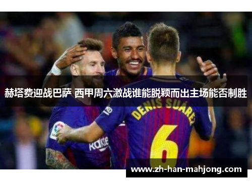 赫塔费迎战巴萨 西甲周六激战谁能脱颖而出主场能否制胜