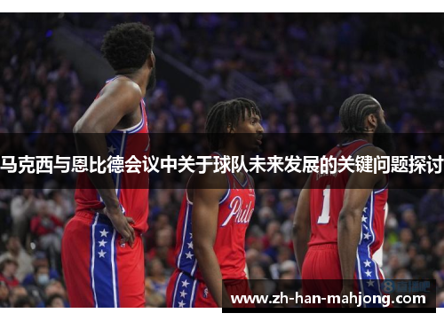 马克西与恩比德会议中关于球队未来发展的关键问题探讨
