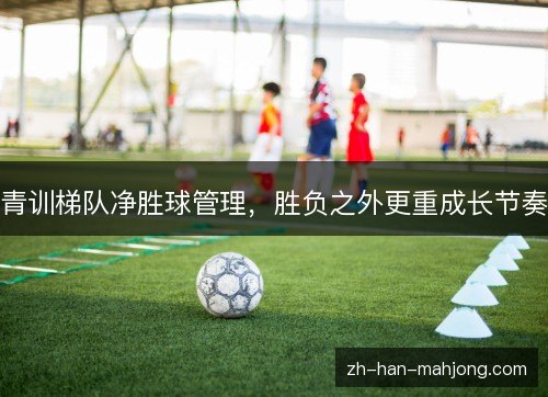 青训梯队净胜球管理，胜负之外更重成长节奏